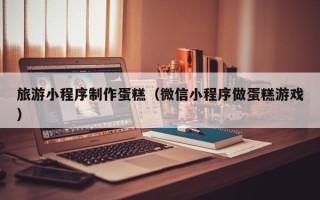 阿里旅游小程序制作蛋糕（微信小程序做蛋糕游戏）